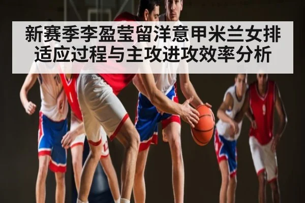 新赛季李盈莹留洋意甲米兰女排适应过程与主攻进攻效率分析